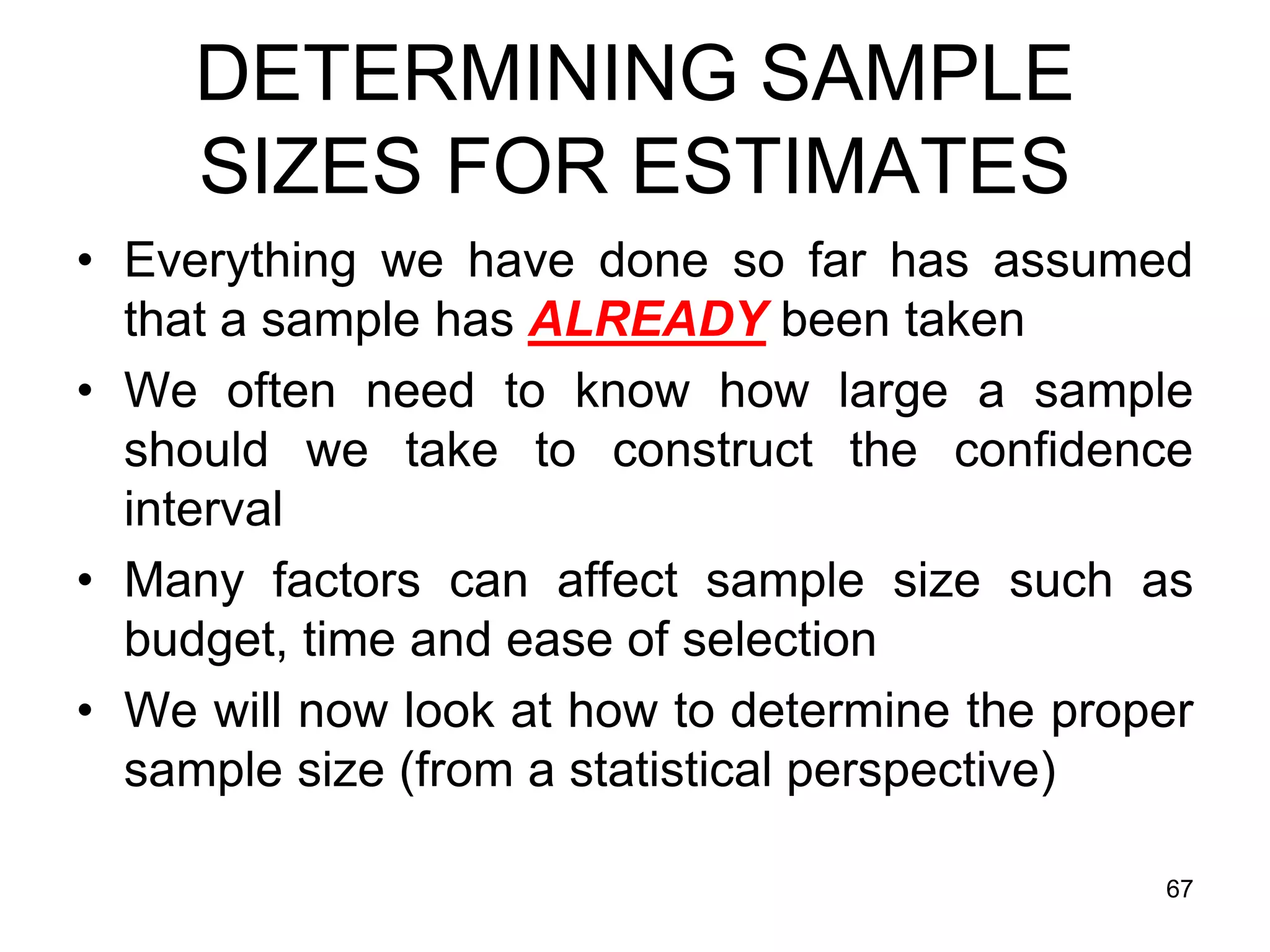 DETERMINING SAMPLE
     SIZES FOR ESTIMATES
• Everything we have done so far has assumed
  that a sample has ALREADY been taken
• We often need to know how large a sample
  should we take to construct the confidence
  interval
• Many factors can affect sample size such as
  budget, time and ease of selection
• We will now look at how to determine the proper
  sample size (from a statistical perspective)

                                               67
 