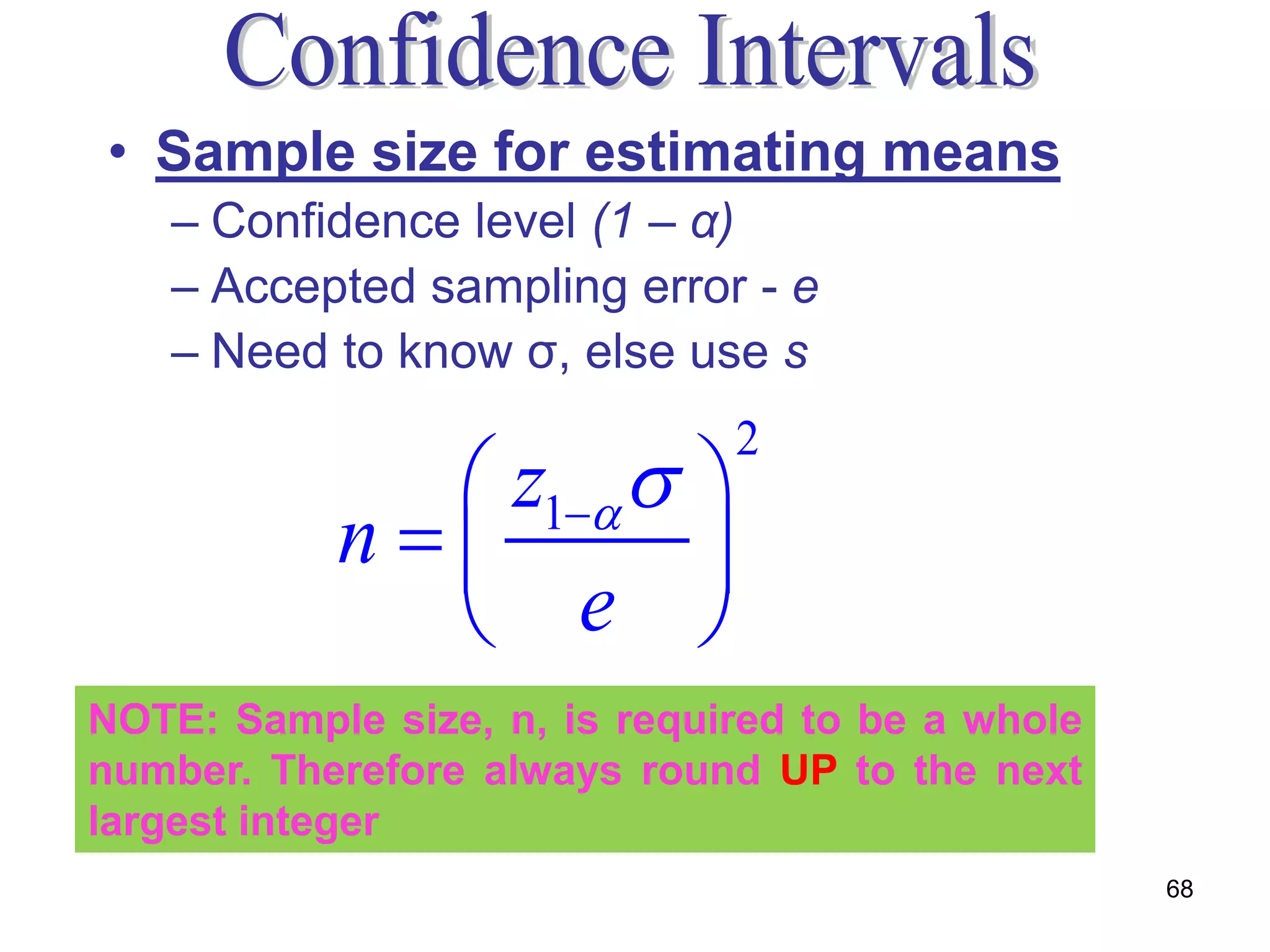 • Sample size for estimating means
   – Confidence level (1 – α)
   – Accepted sampling error - e
   – Need to know σ, else use s

              z1  
                              2

           n        
              e 
NOTE: Sample size, n, is required to be a whole
number. Therefore always round UP to the next
largest integer
                                                  68
 