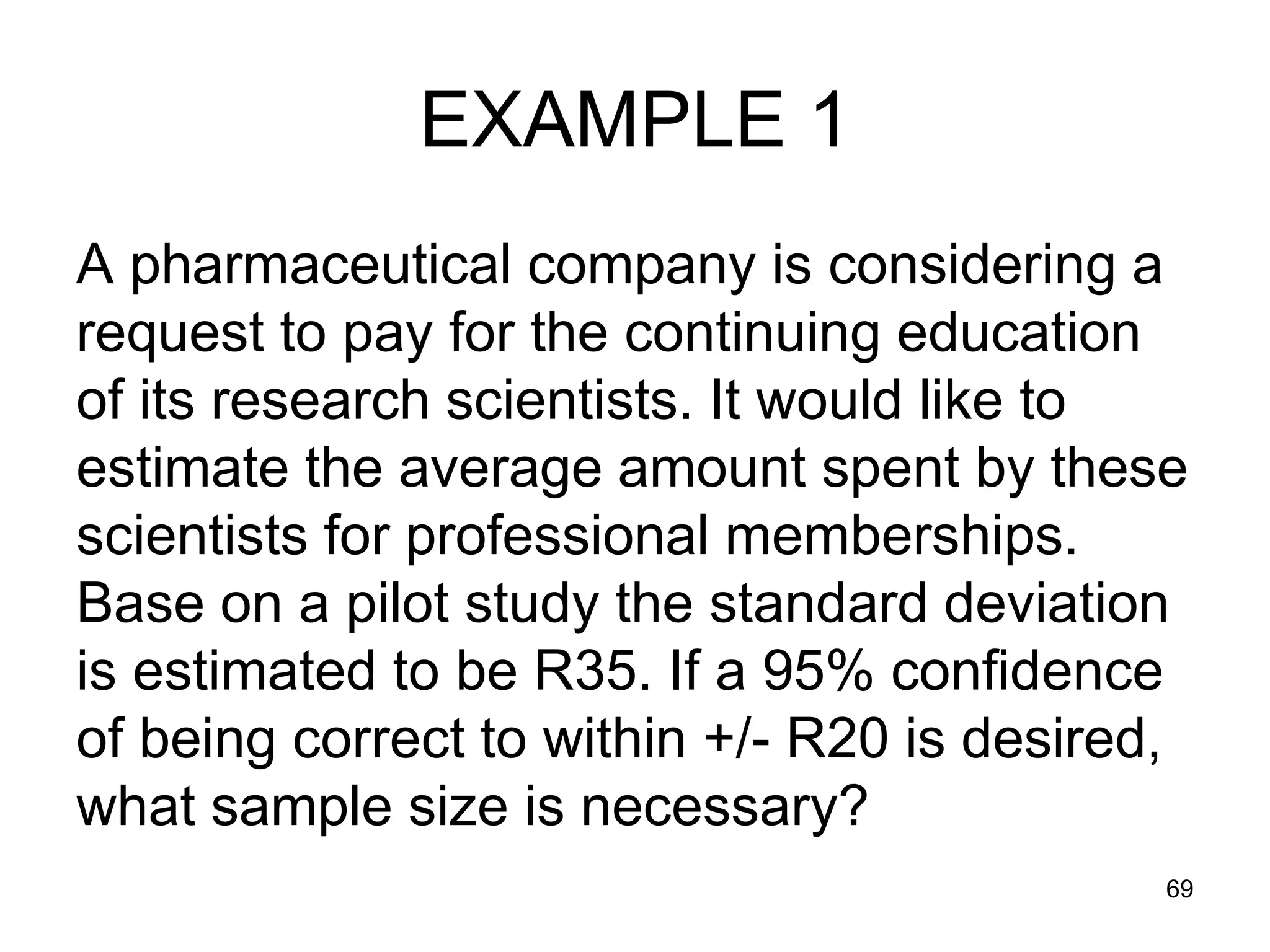 EXAMPLE 1
A pharmaceutical company is considering a
request to pay for the continuing education
of its research scientists. It would like to
estimate the average amount spent by these
scientists for professional memberships.
Base on a pilot study the standard deviation
is estimated to be R35. If a 95% confidence
of being correct to within +/- R20 is desired,
what sample size is necessary?
                                             69
 