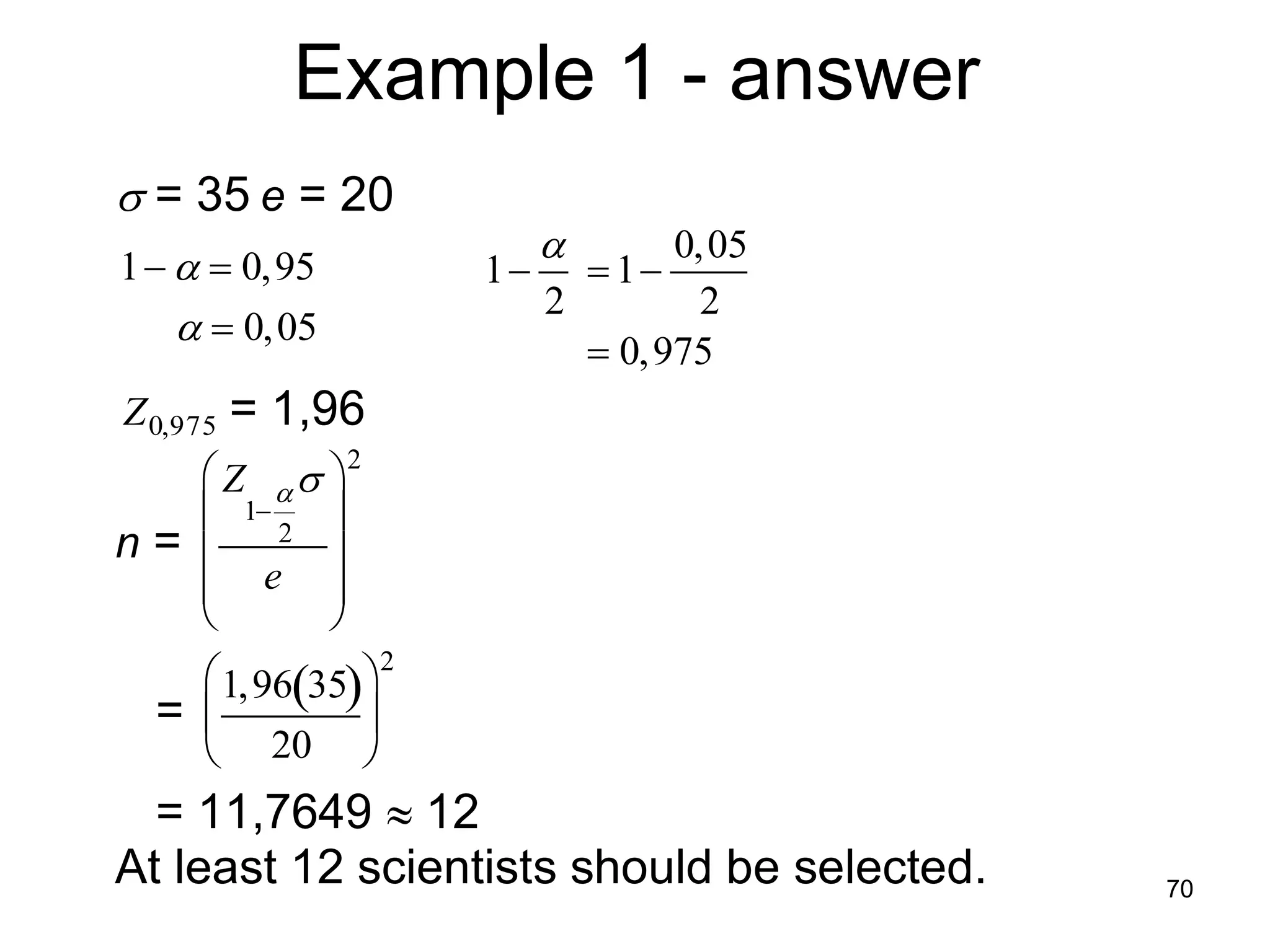 Example 1 - answer
      = 35 e = 20
                                0,05
     1   0,95        1  1
                          2       2
          0,05
                             0,975
     Z 0,975   = 1,96
                   2
         Z   
          1 2 
                  
     n = 
            e 
                
                    2
          1,9635 
         
       =         
          20 

       = 11,7649  12
     At least 12 scientists should be selected.   70

 