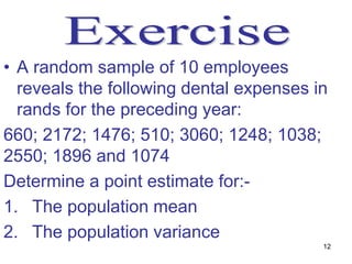 • A random sample of 10 employees
  reveals the following dental expenses in
  rands for the preceding year:
660; 2172; 1476; 510; 3060; 1248; 1038;
2550; 1896 and 1074
Determine a point estimate for:-
1. The population mean
2. The population variance
                                         12
 