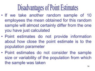 • If we take another random sample of 10
  employees the mean obtained for this random
  sample will almost certainly differ from the one
  you have just calculated
• Point estimates do not provide information
  about how close the point estimate is to the
  population parameter
• Point estimates do not consider the sample
  size or variability of the population from which
  the sample was taken
                                               14
 
