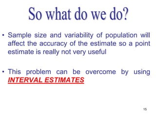 • Sample size and variability of population will
  affect the accuracy of the estimate so a point
  estimate is really not very useful

• This problem can be overcome by using
  INTERVAL ESTIMATES



                                             15
 