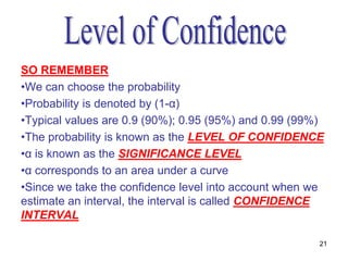 SO REMEMBER
•We can choose the probability
•Probability is denoted by (1-α)
•Typical values are 0.9 (90%); 0.95 (95%) and 0.99 (99%)
•The probability is known as the LEVEL OF CONFIDENCE
•α is known as the SIGNIFICANCE LEVEL
•α corresponds to an area under a curve
•Since we take the confidence level into account when we
estimate an interval, the interval is called CONFIDENCE
INTERVAL

                                                       21
 