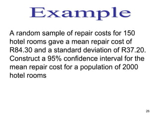 A random sample of repair costs for 150
hotel rooms gave a mean repair cost of
R84.30 and a standard deviation of R37.20.
Construct a 95% confidence interval for the
mean repair cost for a population of 2000
hotel rooms



                                          26
 