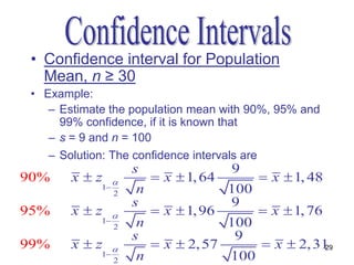 • Confidence interval for Population
   Mean, n ≥ 30
 • Example:
    – Estimate the population mean with 90%, 95% and
      99% confidence, if it is known that
    – s = 9 and n = 100
    – Solution: The confidence intervals are
                      s                 9
90%     xz              x  1, 64        x  1, 48
             1        n               100
                  2
                      s                9
95%     xz              x  1, 96        x  1, 76
             1        n               100
                  2
                      s                 9
99%     xz              x  2, 57        x  2, 31 29
             1        n               100
                  2
 