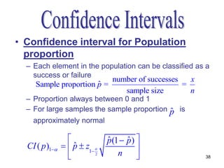 • Confidence interval for Population
  proportion
  – Each element in the population can be classified as a
    success or failure
                           number of successes   x
                       ˆ
     Sample proportion p =                     =
                              sample size        n
  – Proportion always between 0 and 1
  – For large samples the sample proportion    ˆ
                                               p is
    approximately normal

                               p (1  p ) 
                                ˆ      ˆ
  CI ( p )1     p  z1 
                    ˆ                      
                           2       n                 38
 