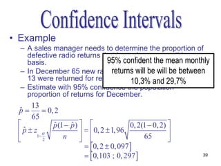 • Example
  – A sales manager needs to determine the proportion of
    defective radio returns that is made on a monthly
    basis.                    95% confident the mean monthly
  – In December 65 new radios werewill be will in January
                               returns sold and be between
    13 were returned for rework. 10,3% and 29,7%
  – Estimate with 95% confidence the population
    proportion of returns for December.
      13
 p
 ˆ          0, 2
      65
              p (1  p )  
                ˆ     ˆ                       0, 2(1  0, 2) 
  p  z1 
   ˆ                         0, 2  1,96                  
          2       n                             65        
                              0, 2  0, 097 
                              0,103 ; 0, 297                  39
 