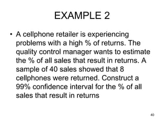 EXAMPLE 2
• A cellphone retailer is experiencing
  problems with a high % of returns. The
  quality control manager wants to estimate
  the % of all sales that result in returns. A
  sample of 40 sales showed that 8
  cellphones were returned. Construct a
  99% confidence interval for the % of all
  sales that result in returns

                                                 40
 