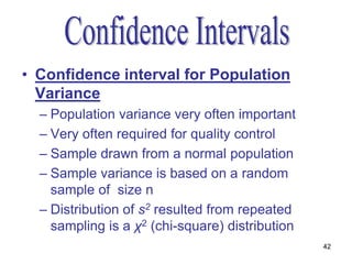 • Confidence interval for Population
  Variance
  – Population variance very often important
  – Very often required for quality control
  – Sample drawn from a normal population
  – Sample variance is based on a random
    sample of size n
  – Distribution of s2 resulted from repeated
    sampling is a χ2 (chi-square) distribution
                                                 42
 