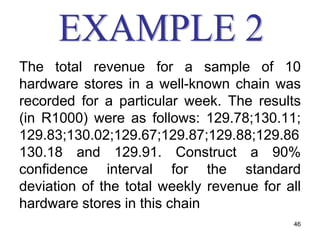 The total revenue for a sample of 10
hardware stores in a well-known chain was
recorded for a particular week. The results
(in R1000) were as follows: 129.78;130.11;
129.83;130.02;129.67;129.87;129.88;129.86
130.18 and 129.91. Construct a 90%
confidence interval for the standard
deviation of the total weekly revenue for all
hardware stores in this chain
                                           46
 