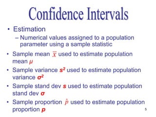 • Estimation
   – Numerical values assigned to a population
     parameter using a sample statistic
• Sample mean x used to estimate population
  mean μ
• Sample variance s2 used to estimate population
  variance σ2
• Sample stand dev s used to estimate population
  stand dev σ
                    ˆ
• Sample proportion p used to estimate population
  proportion p                                    5
 
