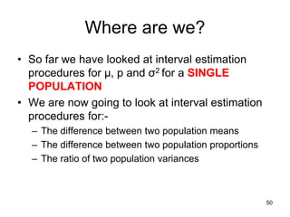 Where are we?
• So far we have looked at interval estimation
  procedures for µ, p and σ2 for a SINGLE
  POPULATION
• We are now going to look at interval estimation
  procedures for:-
  – The difference between two population means
  – The difference between two population proportions
  – The ratio of two population variances



                                                        50
 