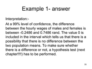 Example 1- answer
Interpretation:-
At a 99% level of confidence, the difference
between the hourly wages of males and females is
between -0.2486 and 0.7486 rand. The value 0 is
included in the interval which tells us that there is a
possibility that there is no difference between the
two population means. To make sure whether
there is a difference or not, a hypothesis test (next
chapter!!!!) has to be performed.

                                                     55
 