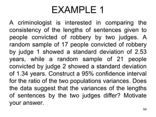 EXAMPLE 1
A criminologist is interested in comparing the
consistency of the lengths of sentences given to
people convicted of robbery by two judges. A
random sample of 17 people convicted of robbery
by judge 1 showed a standard deviation of 2.53
years, while a random sample of 21 people
convicted by judge 2 showed a standard deviation
of 1.34 years. Construct a 95% confidence interval
for the ratio of the two populations variances. Does
the data suggest that the variances of the lengths
of sentences by the two judges differ? Motivate
your answer.
                                                  64
 