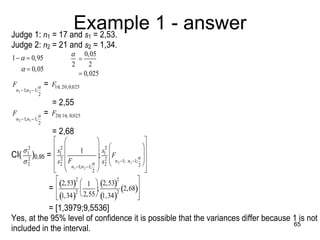 Example 1 - answer
    Judge 1: n = 17 and s = 2,53.
                          1                    1
    Judge 2: n2 = 21 and s2 = 1,34.
                                       0,05
    1   0,95                         
                                      2     2
         0,05
                                         0,025
    F                   = F16; 20; 0,025
     n1 1;n 2 1;
                     2

                          = 2,55
    F                 = F20; 16; 0,025
     n 2 1;n1 1;
                     2
                              = 2,68
                                                                      
                          s 2              s 2                   
                                                                            
        12                              1          1 
                                                                         
                               1
    CI( 2 )0,95 =            2               2 F
                                                 ;                          
       2                          F                      n 2 1; n1 1; 
                            s2  n 1;n 1;  s2                 2 
                                 1     2
                                              2                           
                              2,53 2 
                                 1  2,53 2,68 
                                                           2

                                                           2         
                           =         2 
                                                ;
                                               
                            1,34 2,55  1,34
                                                                      
                                                                        
           
               = [1,3979;9,5536]
    Yes, at the 95% level of confidence it is possible that the variances differ because 1 is not
                                                                                         65
          
    included in the interval.
 