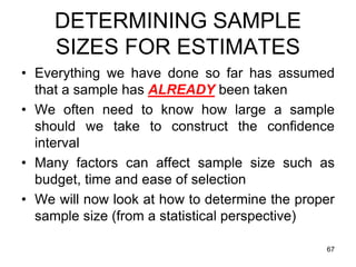 DETERMINING SAMPLE
     SIZES FOR ESTIMATES
• Everything we have done so far has assumed
  that a sample has ALREADY been taken
• We often need to know how large a sample
  should we take to construct the confidence
  interval
• Many factors can affect sample size such as
  budget, time and ease of selection
• We will now look at how to determine the proper
  sample size (from a statistical perspective)

                                               67
 