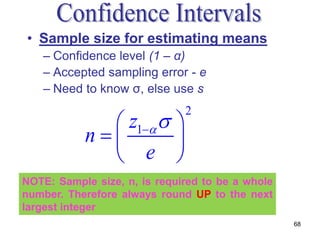 • Sample size for estimating means
   – Confidence level (1 – α)
   – Accepted sampling error - e
   – Need to know σ, else use s

              z1  
                              2

           n        
              e 
NOTE: Sample size, n, is required to be a whole
number. Therefore always round UP to the next
largest integer
                                                  68
 