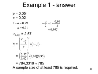 Example 1 - answer
          p = 0,05
          e = 0,02
                                         0,01
          1   0,99            1  1
                                   2       2
               0,01
                                      0,995
          Z 0,995   = 2,57
                       2
              Z  
             1 2 
                       p 1 p
          n =              
             e 
                    
                       2
              2,57 
            =        0,050,95
              0,02 
          = 784,3319  785
          A sample size of at least 785 is required.   73
     
 