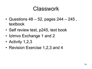 Classwork
• Questions 48 – 52, pages 244 – 245 ,
  textbook
• Self review test, p245, text book
• Izimvo Exchange 1 and 2
• Activity 1,2,3
• Revision Exercise 1,2,3 and 4


                                         74
 
