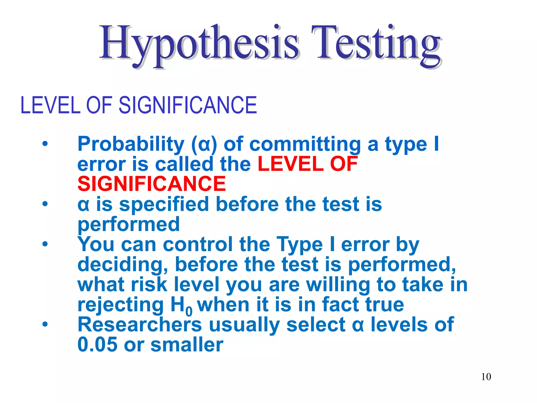 LEVEL OF SIGNIFICANCE
 •   Probability (α) of committing a type I
     error is called the LEVEL OF
     SIGNIFICANCE
 •   α is specified before the test is
     performed
 •   You can control the Type I error by
     deciding, before the test is performed,
     what risk level you are willing to take in
     rejecting H0 when it is in fact true
 •   Researchers usually select α levels of
     0.05 or smaller
                                                  10
 