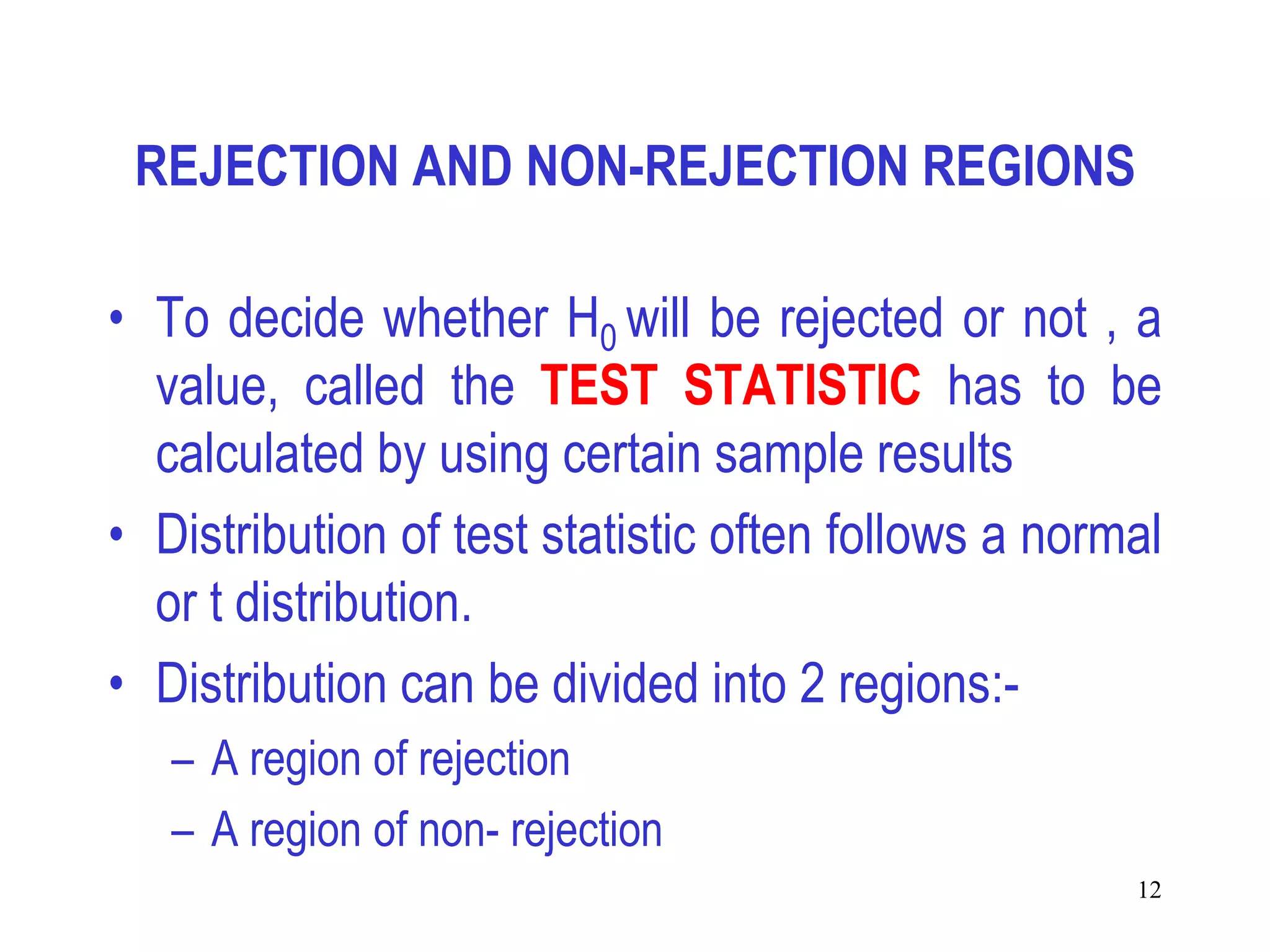 REJECTION AND NON-REJECTION REGIONS

• To decide whether H0 will be rejected or not , a
  value, called the TEST STATISTIC has to be
  calculated by using certain sample results
• Distribution of test statistic often follows a normal
  or t distribution.
• Distribution can be divided into 2 regions:-
   – A region of rejection
   – A region of non- rejection
                                                     12
 