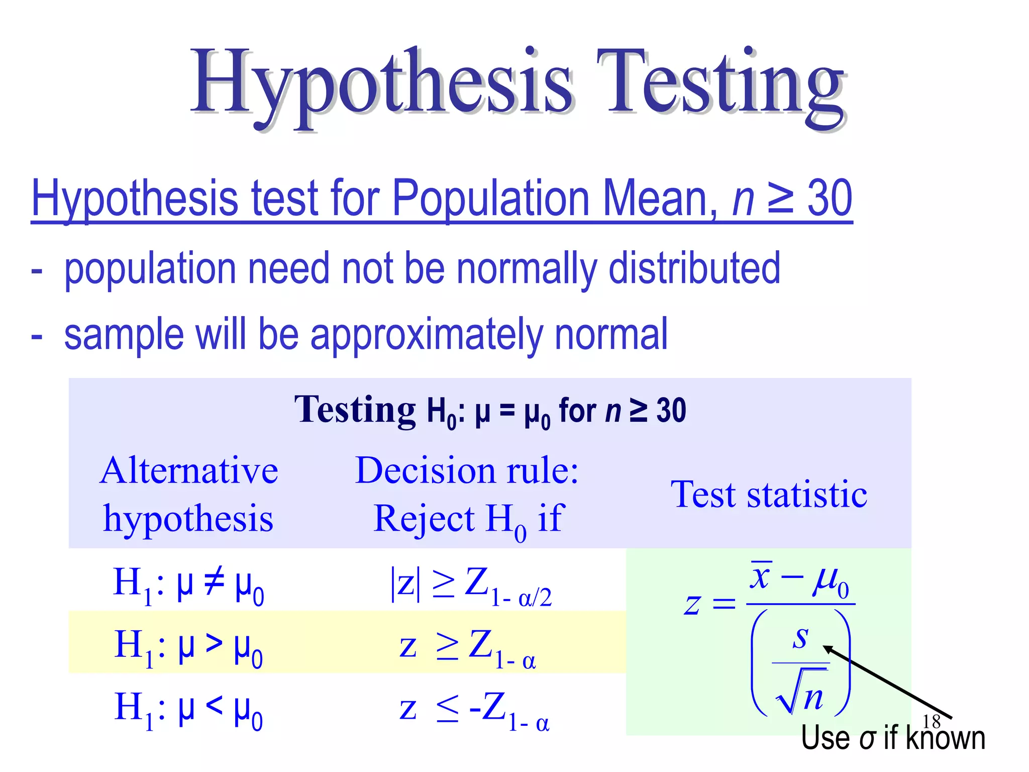 Hypothesis test for Population Mean, n ≥ 30
- population need not be normally distributed
- sample will be approximately normal
                  Testing H0: μ = μ0 for n ≥ 30
    Alternative       Decision rule:
                                             Test statistic
    hypothesis         Reject H0 if
    H1: μ ≠ μ0           |z| ≥ Z1- α/2           x  0
                                              z
    H1: μ > μ0           z ≥ Z1- α                s 
                                                     
    H1: μ < μ0           z ≤ -Z1- α                n         18
                                                      Use σ if known
 