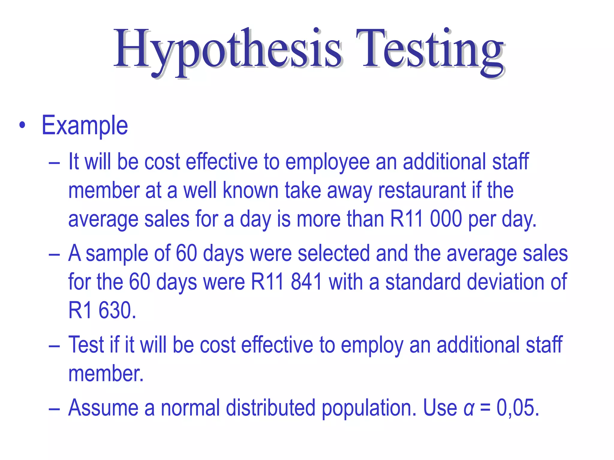 • Example
  – It will be cost effective to employee an additional staff
    member at a well known take away restaurant if the
    average sales for a day is more than R11 000 per day.
  – A sample of 60 days were selected and the average sales
    for the 60 days were R11 841 with a standard deviation of
    R1 630.
  – Test if it will be cost effective to employ an additional staff
    member.
  – Assume a normal distributed population. Use α = 0,05.
 