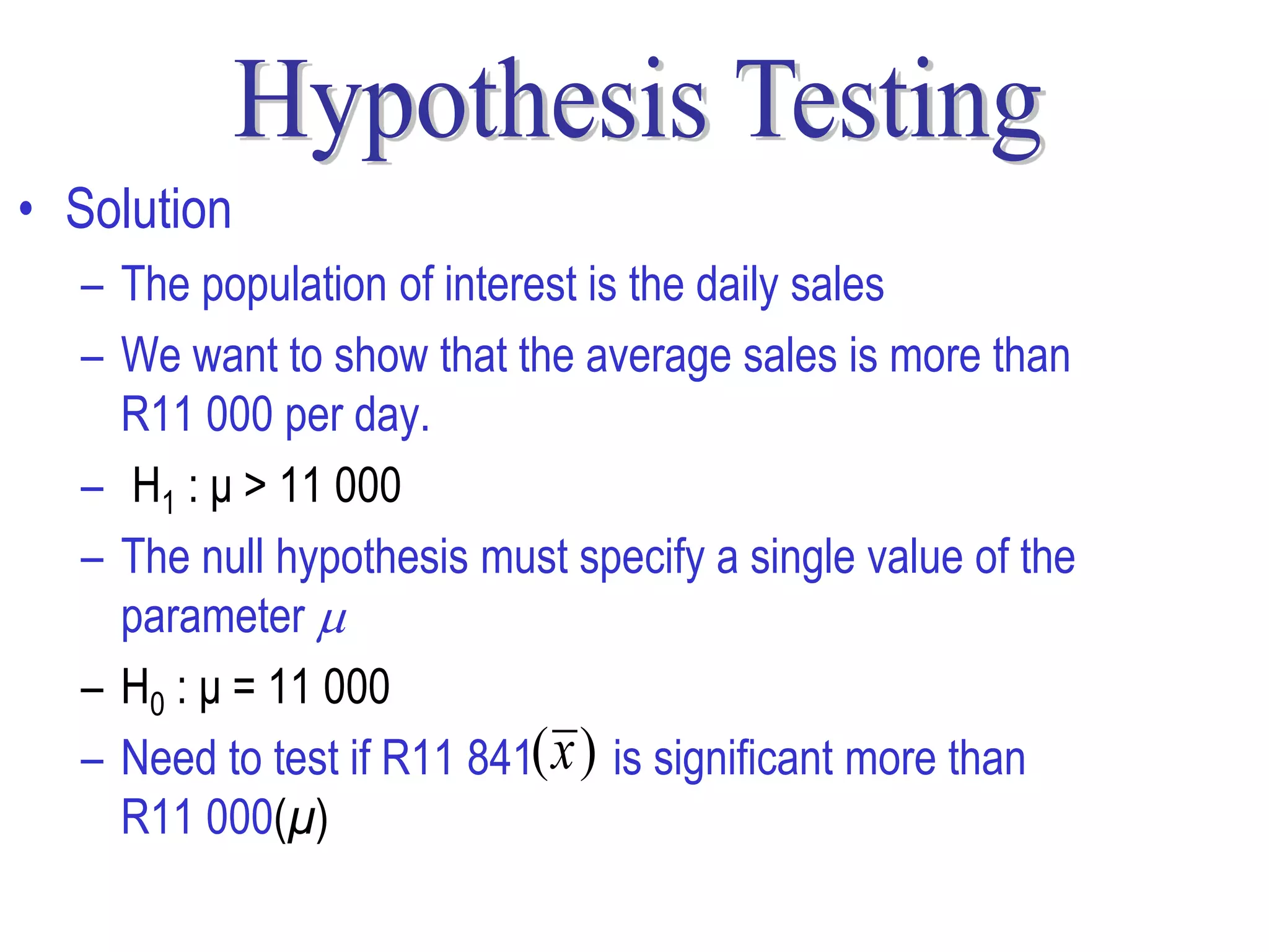 • Solution
  – The population of interest is the daily sales
  – We want to show that the average sales is more than
    R11 000 per day.
  – H1 : μ > 11 000
  – The null hypothesis must specify a single value of the
    parameter 
  – H0 : μ = 11 000
  – Need to test if R11 841( x ) is significant more than
    R11 000(μ)
 