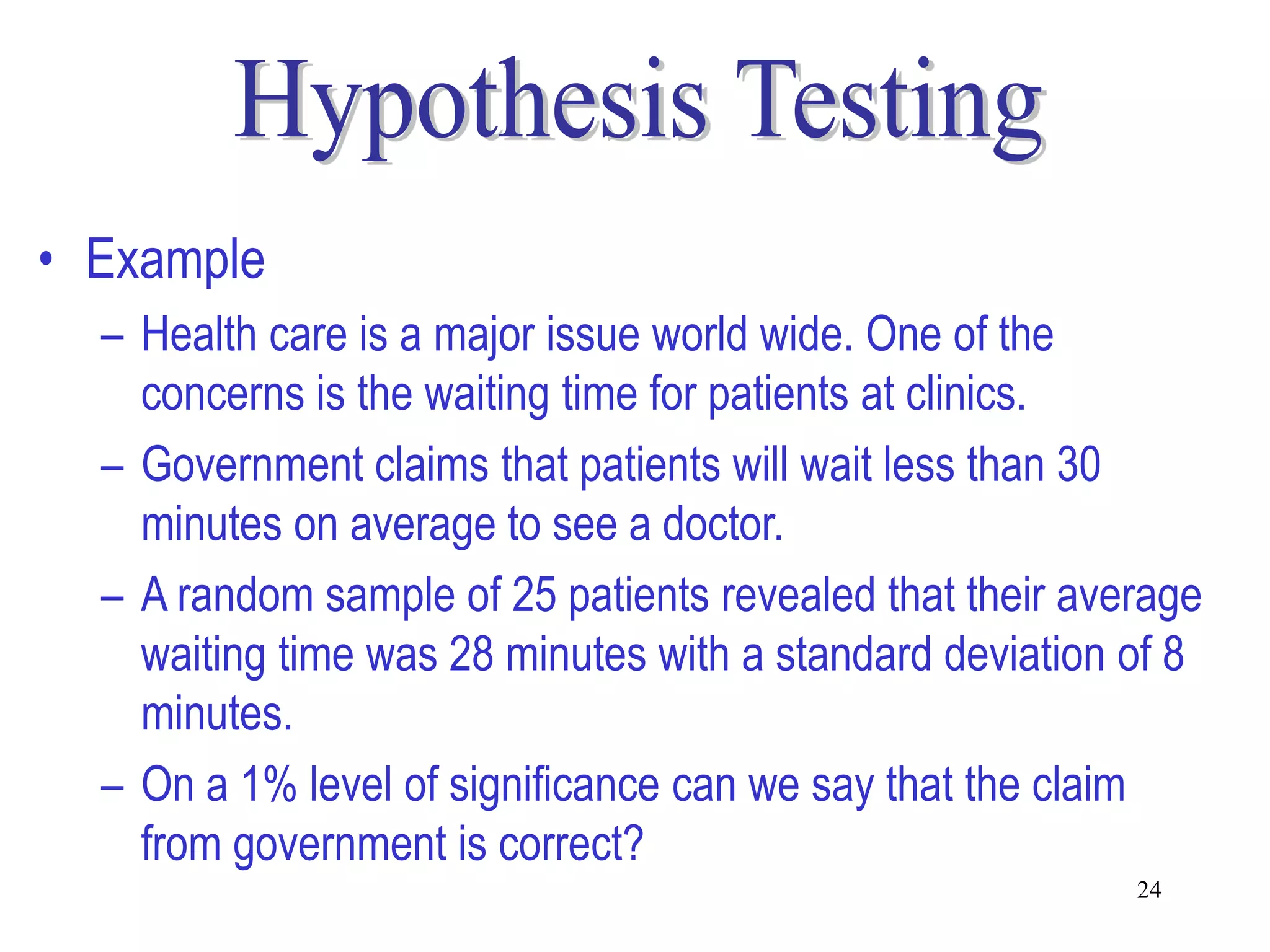 • Example
  – Health care is a major issue world wide. One of the
    concerns is the waiting time for patients at clinics.
  – Government claims that patients will wait less than 30
    minutes on average to see a doctor.
  – A random sample of 25 patients revealed that their average
    waiting time was 28 minutes with a standard deviation of 8
    minutes.
  – On a 1% level of significance can we say that the claim
    from government is correct?
                                                          24
 