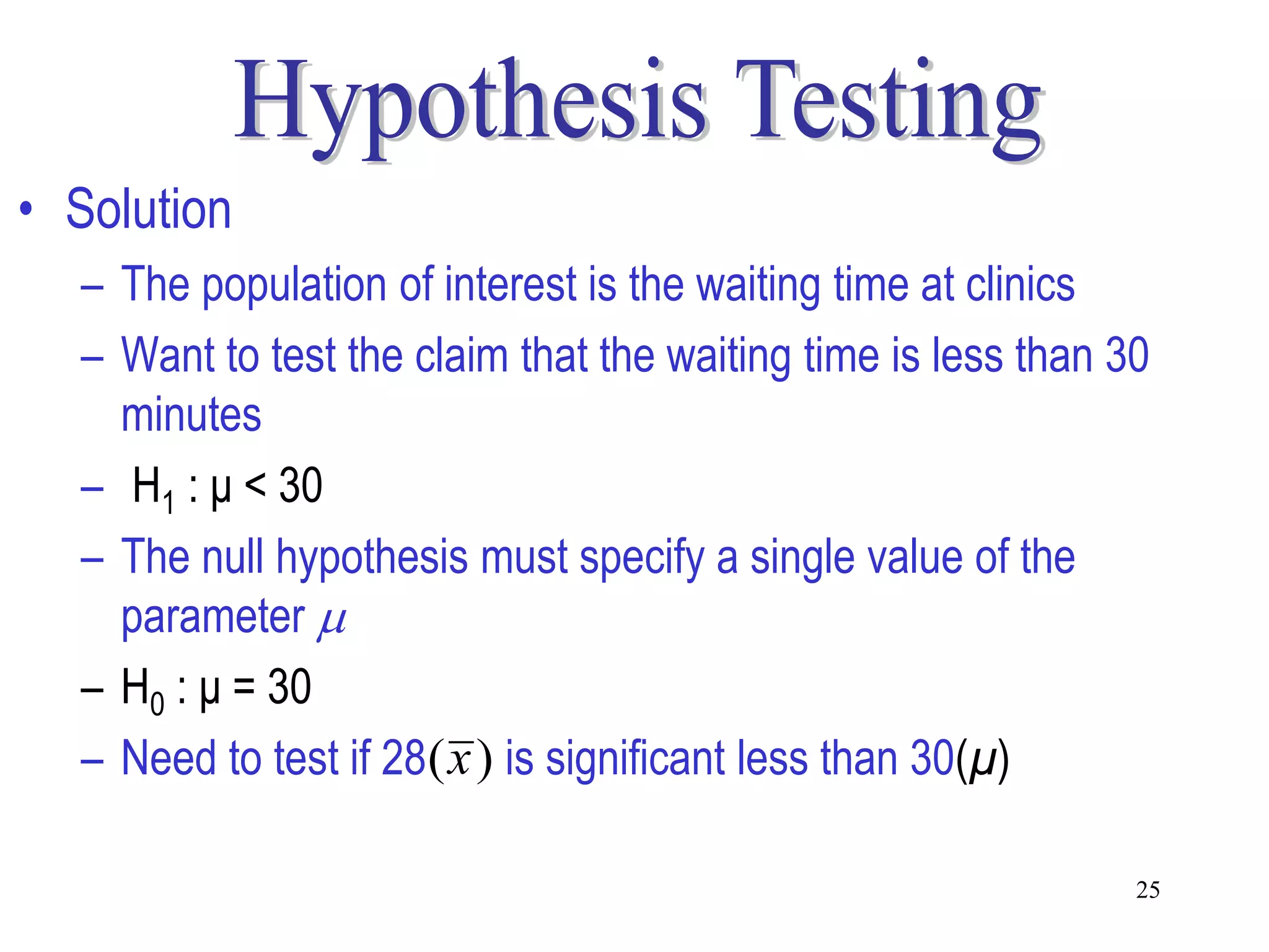 • Solution
  – The population of interest is the waiting time at clinics
  – Want to test the claim that the waiting time is less than 30
    minutes
  – H1 : μ < 30
  – The null hypothesis must specify a single value of the
    parameter 
  – H0 : μ = 30
  – Need to test if 28( x ) is significant less than 30(μ)

                                                               25
 