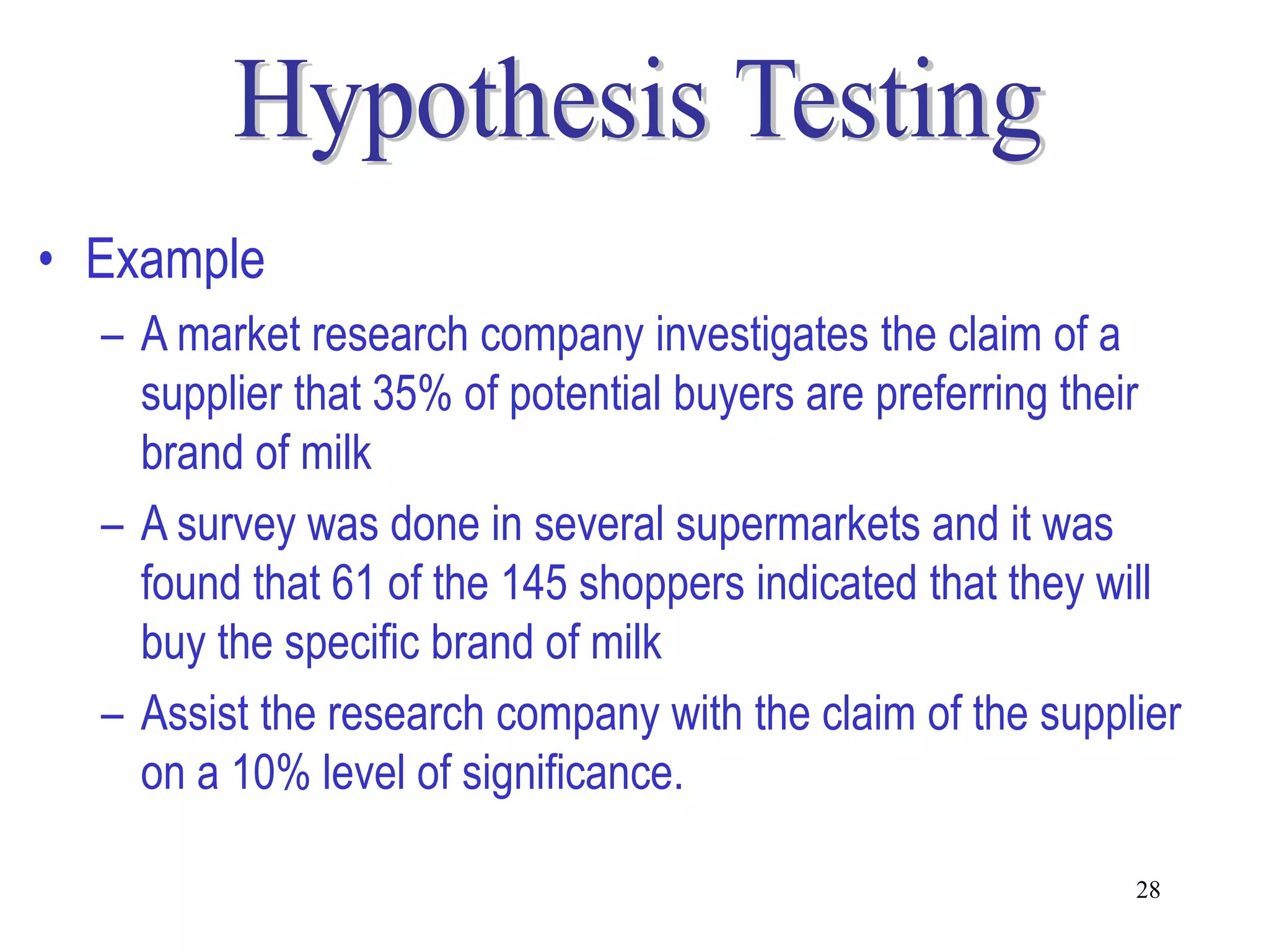• Example
  – A market research company investigates the claim of a
    supplier that 35% of potential buyers are preferring their
    brand of milk
  – A survey was done in several supermarkets and it was
    found that 61 of the 145 shoppers indicated that they will
    buy the specific brand of milk
  – Assist the research company with the claim of the supplier
    on a 10% level of significance.

                                                           28
 