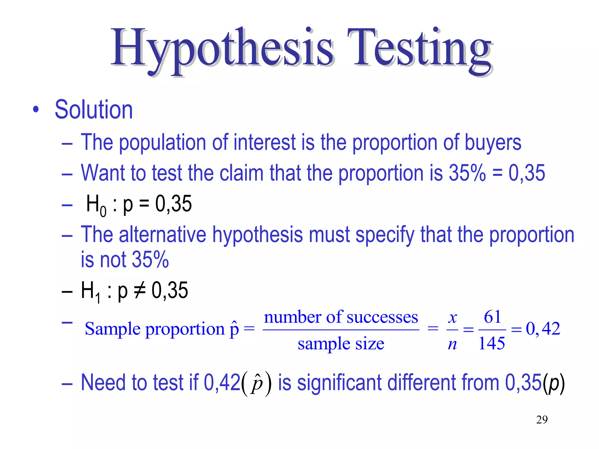 • Solution
  – The population of interest is the proportion of buyers
  – Want to test the claim that the proportion is 35% = 0,35
  –  H0 : p = 0,35
  – The alternative hypothesis must specify that the proportion
    is not 35%
  – H1 : p ≠ 0,35
  – Sample proportion p = number of successes = x  61  0, 42
                      ˆ
                                sample size        n   145

  – Need to test if 0,42 p  is significant different from 0,35(p)
                          ˆ
                                                               29
 