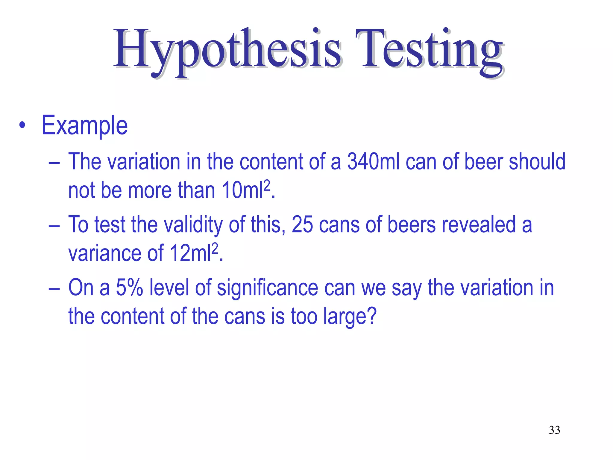 • Example
  – The variation in the content of a 340ml can of beer should
    not be more than 10ml2.
  – To test the validity of this, 25 cans of beers revealed a
    variance of 12ml2.
  – On a 5% level of significance can we say the variation in
    the content of the cans is too large?



                                                           33
 