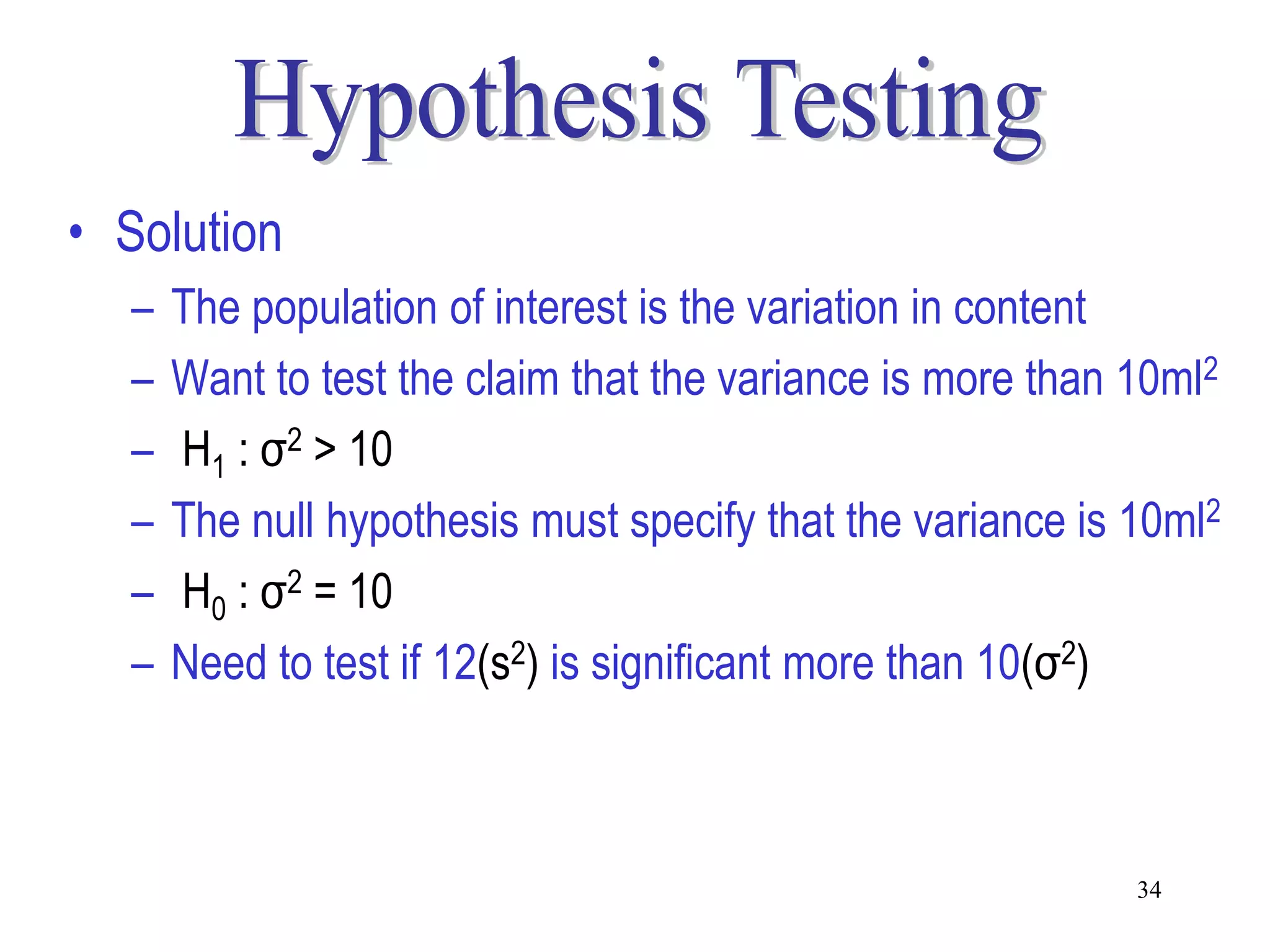 • Solution
  –   The population of interest is the variation in content
  –   Want to test the claim that the variance is more than 10ml2
  –   H1 : σ2 > 10
  –   The null hypothesis must specify that the variance is 10ml2
  –   H0 : σ2 = 10
  –   Need to test if 12(s2) is significant more than 10(σ2)



                                                            34
 