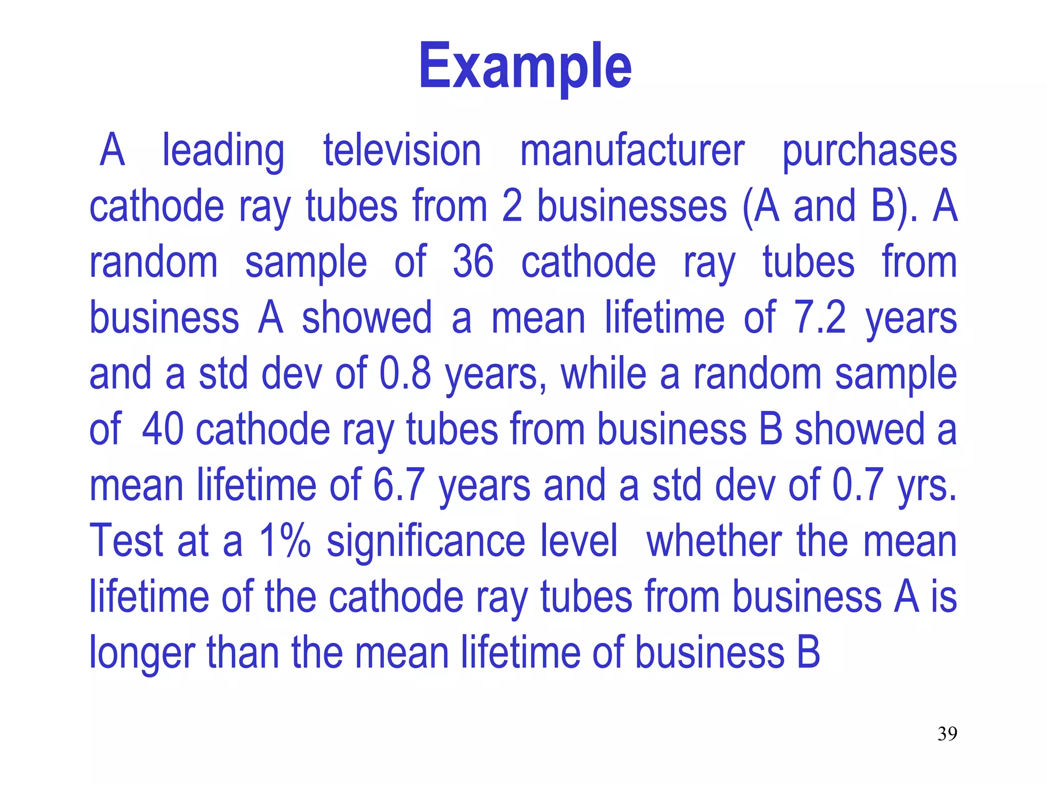 Example
 A leading television manufacturer purchases
cathode ray tubes from 2 businesses (A and B). A
random sample of 36 cathode ray tubes from
business A showed a mean lifetime of 7.2 years
and a std dev of 0.8 years, while a random sample
of 40 cathode ray tubes from business B showed a
mean lifetime of 6.7 years and a std dev of 0.7 yrs.
Test at a 1% significance level whether the mean
lifetime of the cathode ray tubes from business A is
longer than the mean lifetime of business B
                                                  39
 