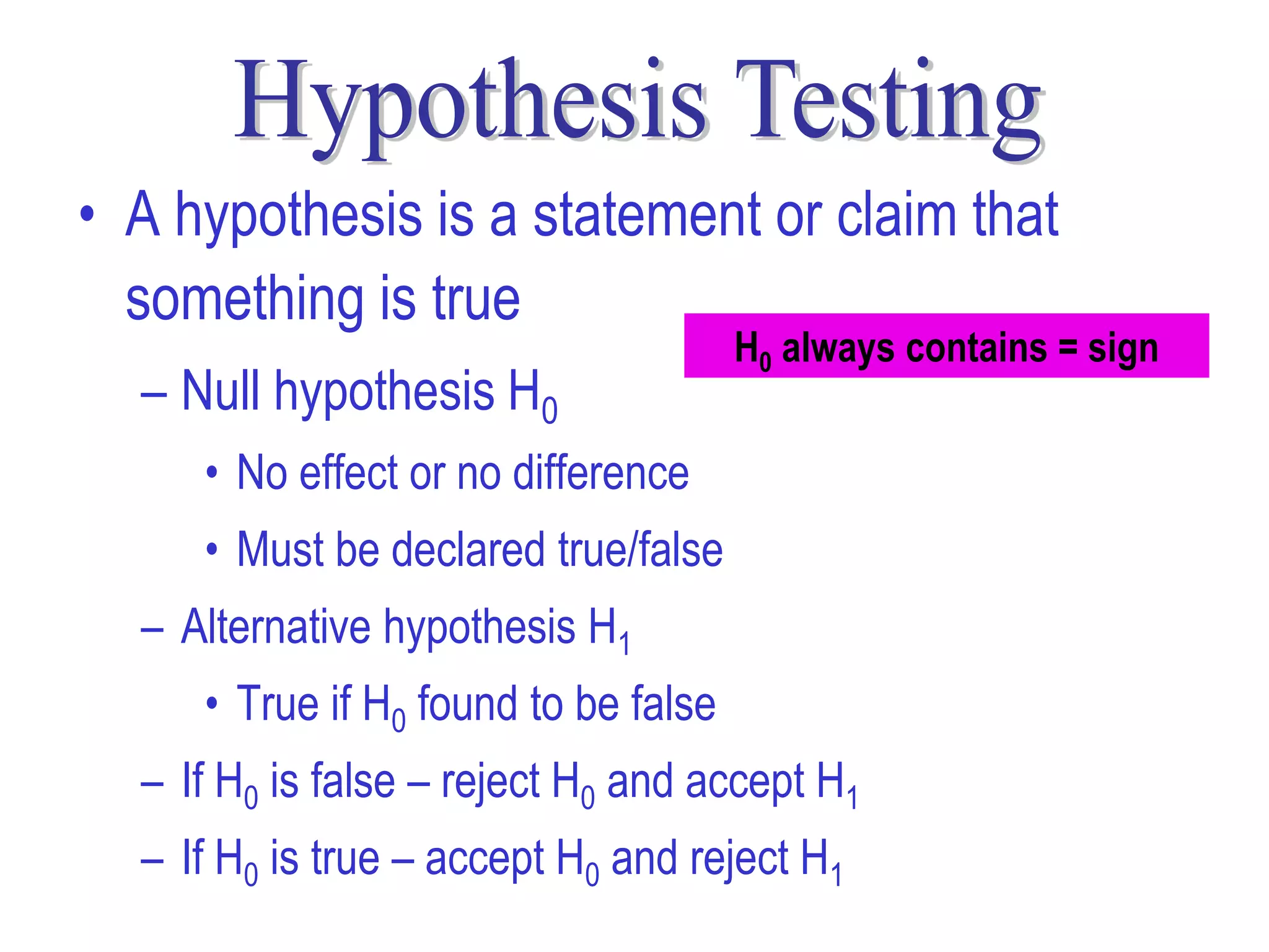 • A hypothesis is a statement or claim that
  something is true
                                      H0 always contains = sign
  – Null hypothesis H0
     • No effect or no difference
     • Must be declared true/false
  – Alternative hypothesis H1
     • True if H0 found to be false
  – If H0 is false – reject H0 and accept H1
  – If H0 is true – accept H0 and reject H1
 