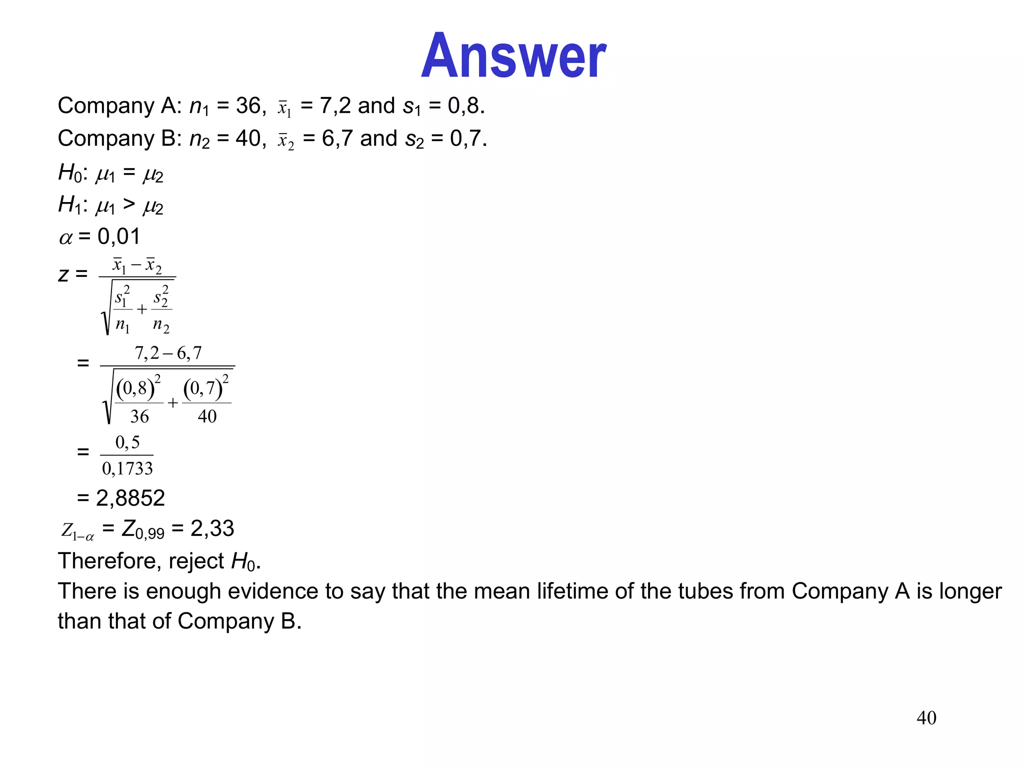 Answer
    Company A: n1 = 36, x1 = 7,2 and s1 = 0,8.
    Company B: n2 = 40, x 2 = 6,7 and s2 = 0,7.
    H0: 1 = 2
                
    H1: 1 > 2
                
     = 0,01
         x1  x 2
    z=
         s12 s2
              2
            
         n1 n 2
            7,2  6,7
     =
         0,8        0,7
                2           2

                   
           36          40
         0,5
     =
       0,1733
      = 2,8852
     Z1 = Z0,99 = 2,33

    Therefore, reject H0.
    There is enough evidence to say that the mean lifetime of the tubes from Company A is longer
    than that of Company B.



                                                                                       40
 