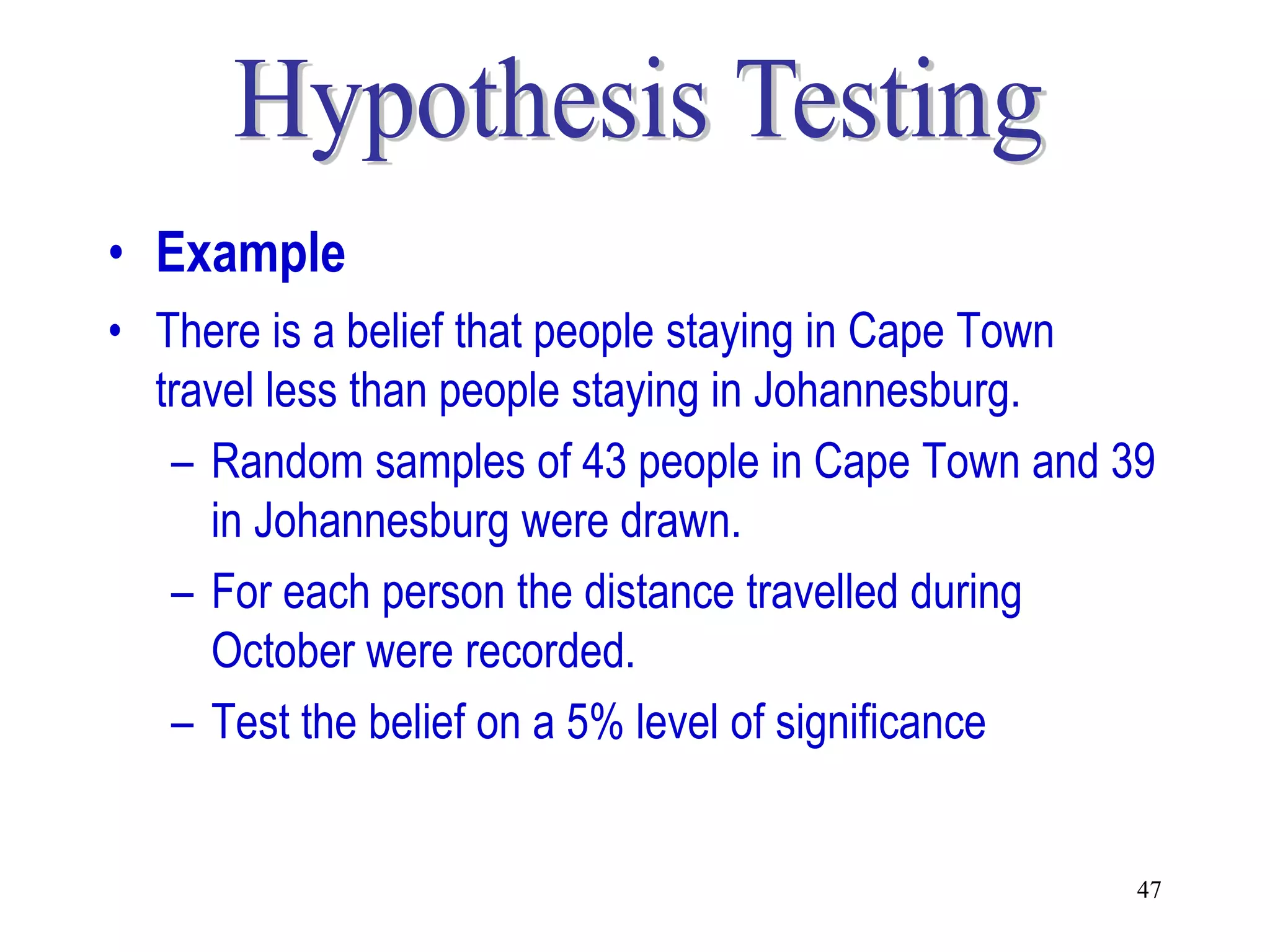 • Example
• There is a belief that people staying in Cape Town
  travel less than people staying in Johannesburg.
   – Random samples of 43 people in Cape Town and 39
     in Johannesburg were drawn.
   – For each person the distance travelled during
     October were recorded.
   – Test the belief on a 5% level of significance


                                                   47
 