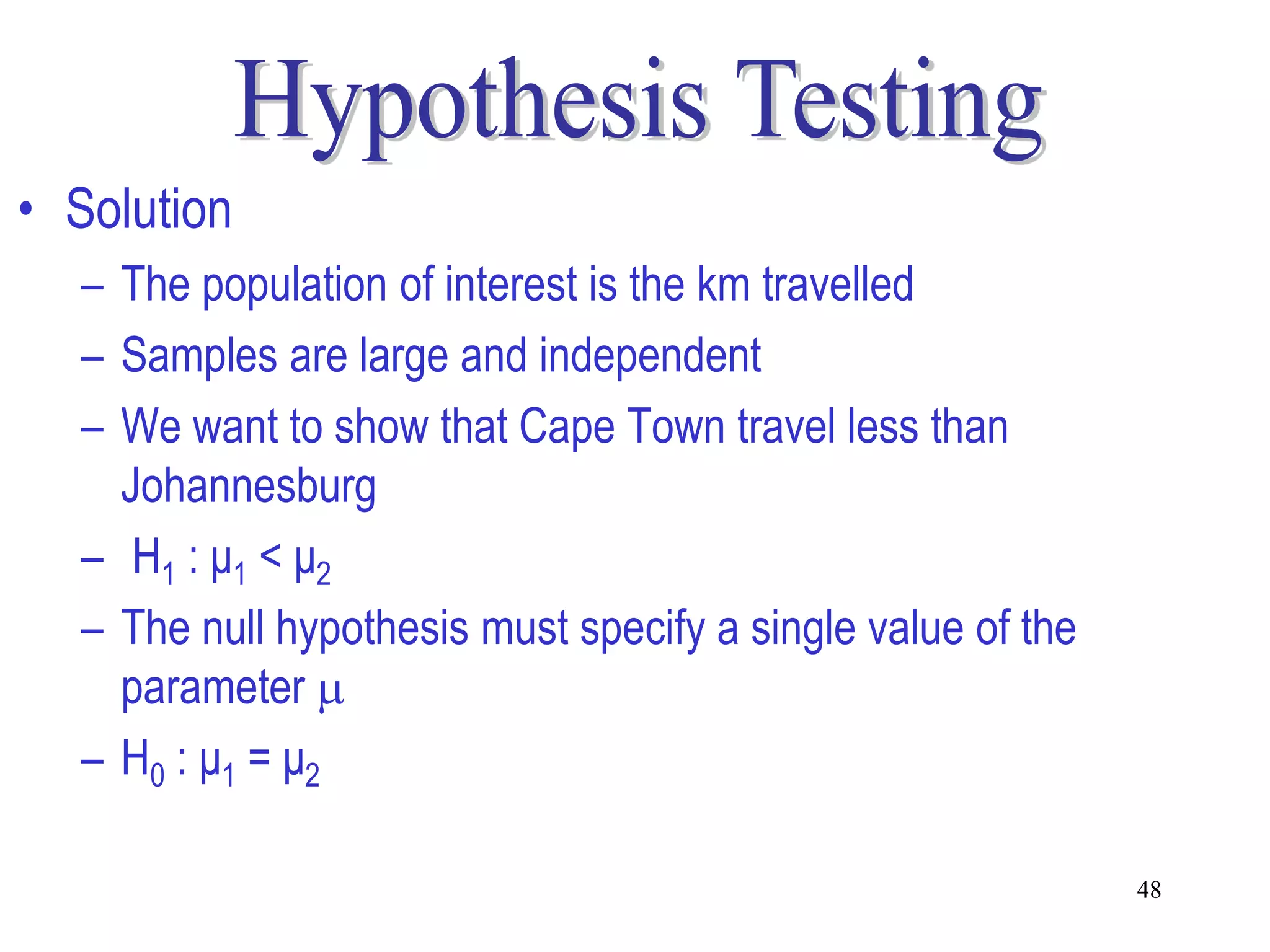 • Solution
  – The population of interest is the km travelled
  – Samples are large and independent
  – We want to show that Cape Town travel less than
    Johannesburg
  – H1 : μ1 < μ2
  – The null hypothesis must specify a single value of the
    parameter 
  – H0 : μ1 = μ2

                                                             48
 
