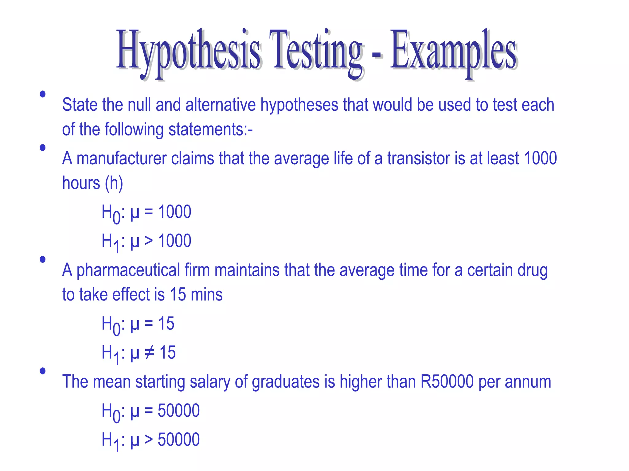 •   State the null and alternative hypotheses that would be used to test each
    of the following statements:-
•   A manufacturer claims that the average life of a transistor is at least 1000
    hours (h)
          H0: µ = 1000
          H1: µ > 1000
•   A pharmaceutical firm maintains that the average time for a certain drug
    to take effect is 15 mins
          H0: µ = 15
          H1: µ ≠ 15
•   The mean starting salary of graduates is higher than R50000 per annum
          H0: µ = 50000
          H1: µ > 50000
 