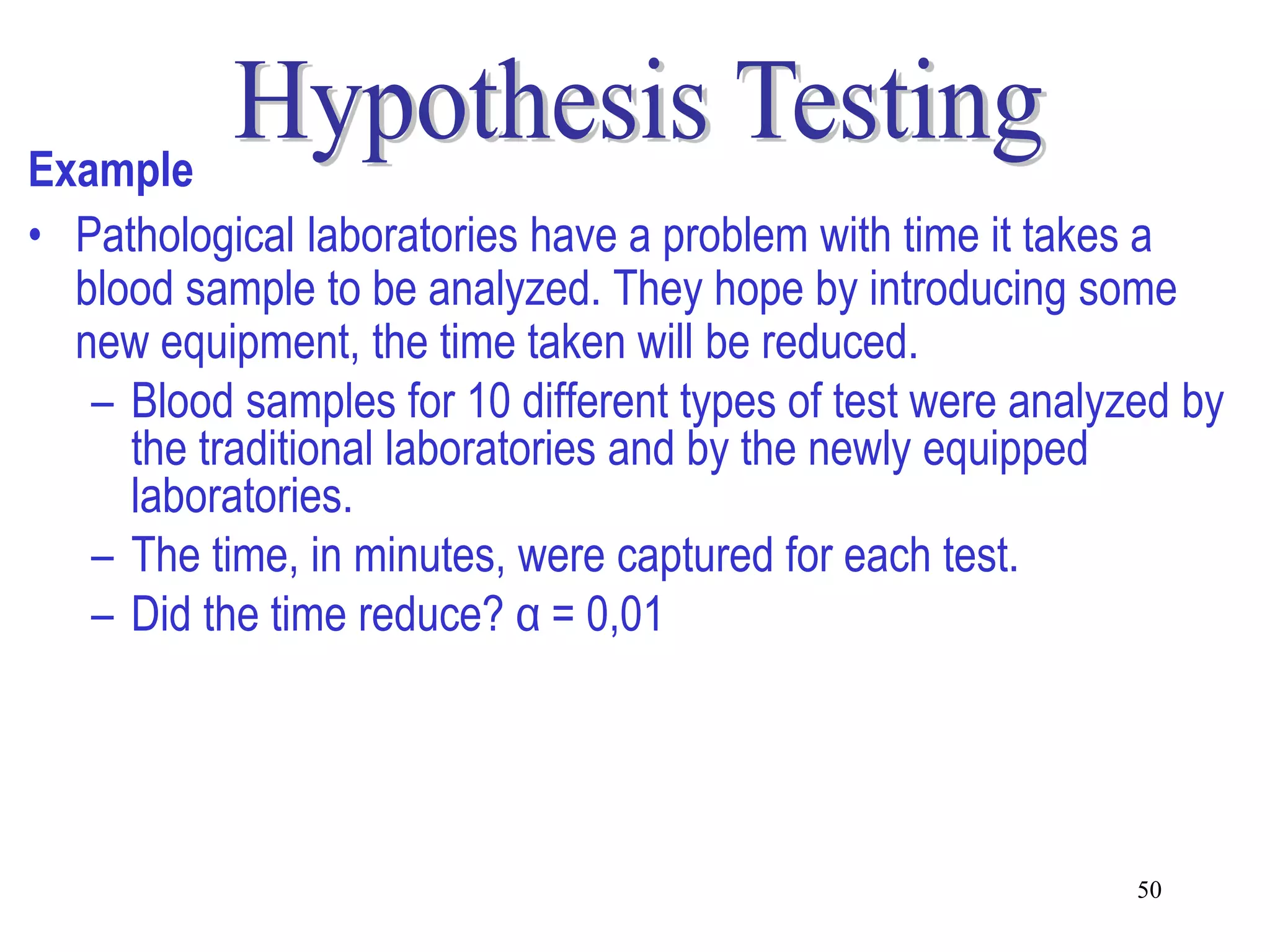 Example
• Pathological laboratories have a problem with time it takes a
  blood sample to be analyzed. They hope by introducing some
  new equipment, the time taken will be reduced.
   – Blood samples for 10 different types of test were analyzed by
     the traditional laboratories and by the newly equipped
     laboratories.
   – The time, in minutes, were captured for each test.
   – Did the time reduce? α = 0,01




                                                             50
 