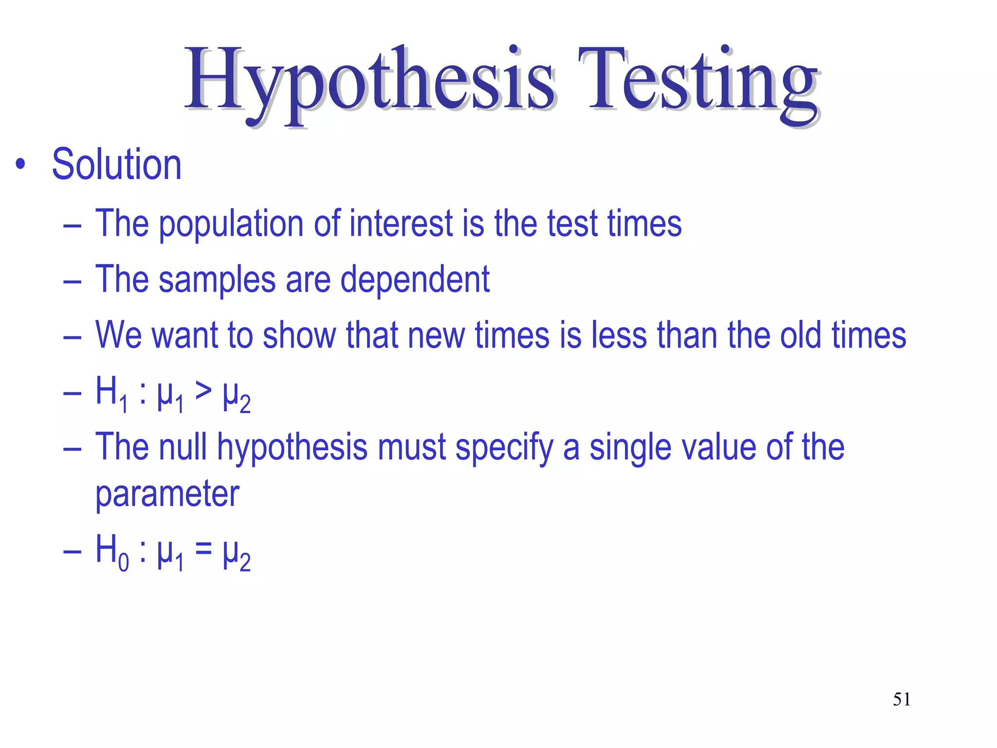 • Solution
  – The population of interest is the test times
  – The samples are dependent
  – We want to show that new times is less than the old times
  – H1 : μ1 > μ2
  – The null hypothesis must specify a single value of the
    parameter
  – H0 : μ1 = μ2


                                                           51
 