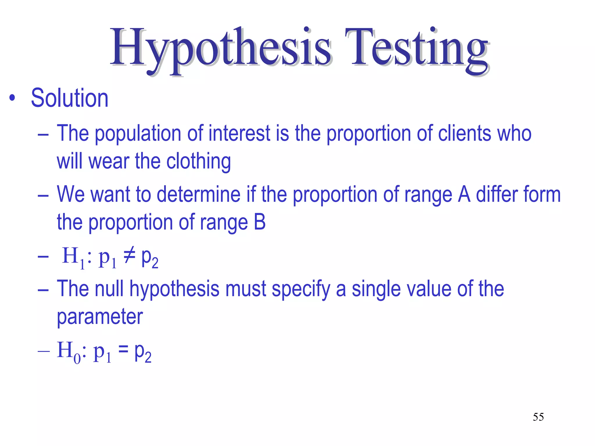 • Solution
  – The population of interest is the proportion of clients who
    will wear the clothing
  – We want to determine if the proportion of range A differ form
    the proportion of range B
  – H1: p1 ≠ p2
  – The null hypothesis must specify a single value of the
    parameter
  – H0: p1 = p2

                                                             55
 