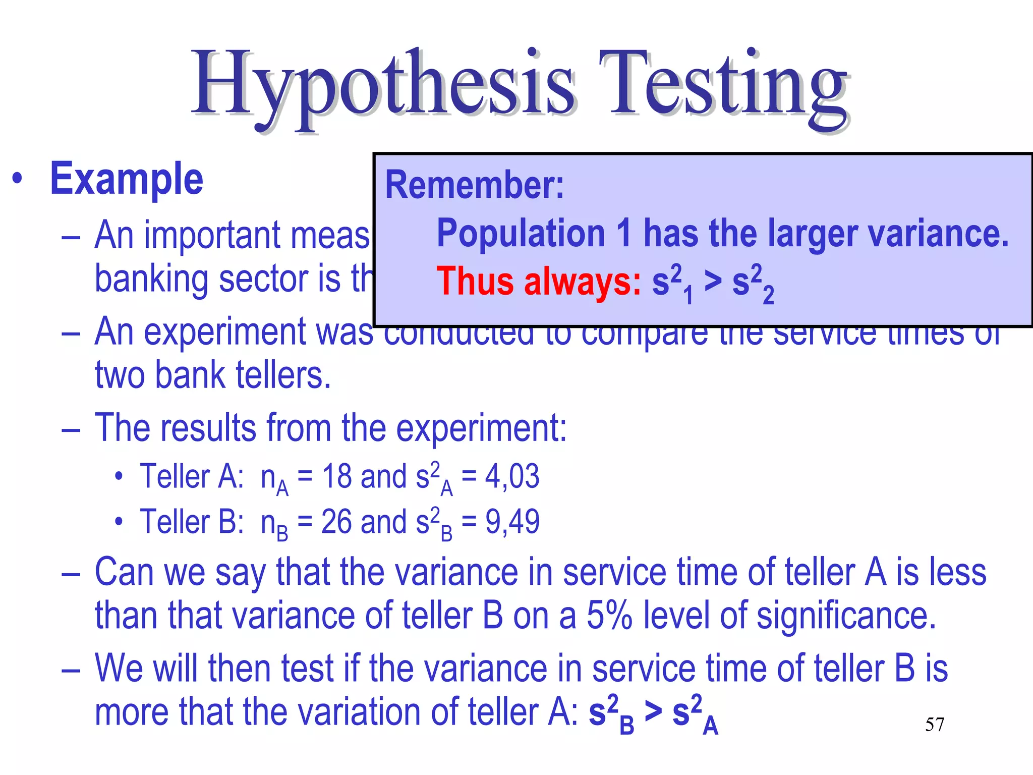 • Example               Remember:
  – An important measure to determine 1 has the largerin the
                            Population service delivery variance.
    banking sector is the variability in the service 2times.
                            Thus always: s21 > s 2
  – An experiment was conducted to compare the service times of
    two bank tellers.
  – The results from the experiment:
     • Teller A: nA = 18 and s2A = 4,03
     • Teller B: nB = 26 and s2B = 9,49
  – Can we say that the variance in service time of teller A is less
    than that variance of teller B on a 5% level of significance.
  – We will then test if the variance in service time of teller B is
    more that the variation of teller A: s2B > s2A                57
 