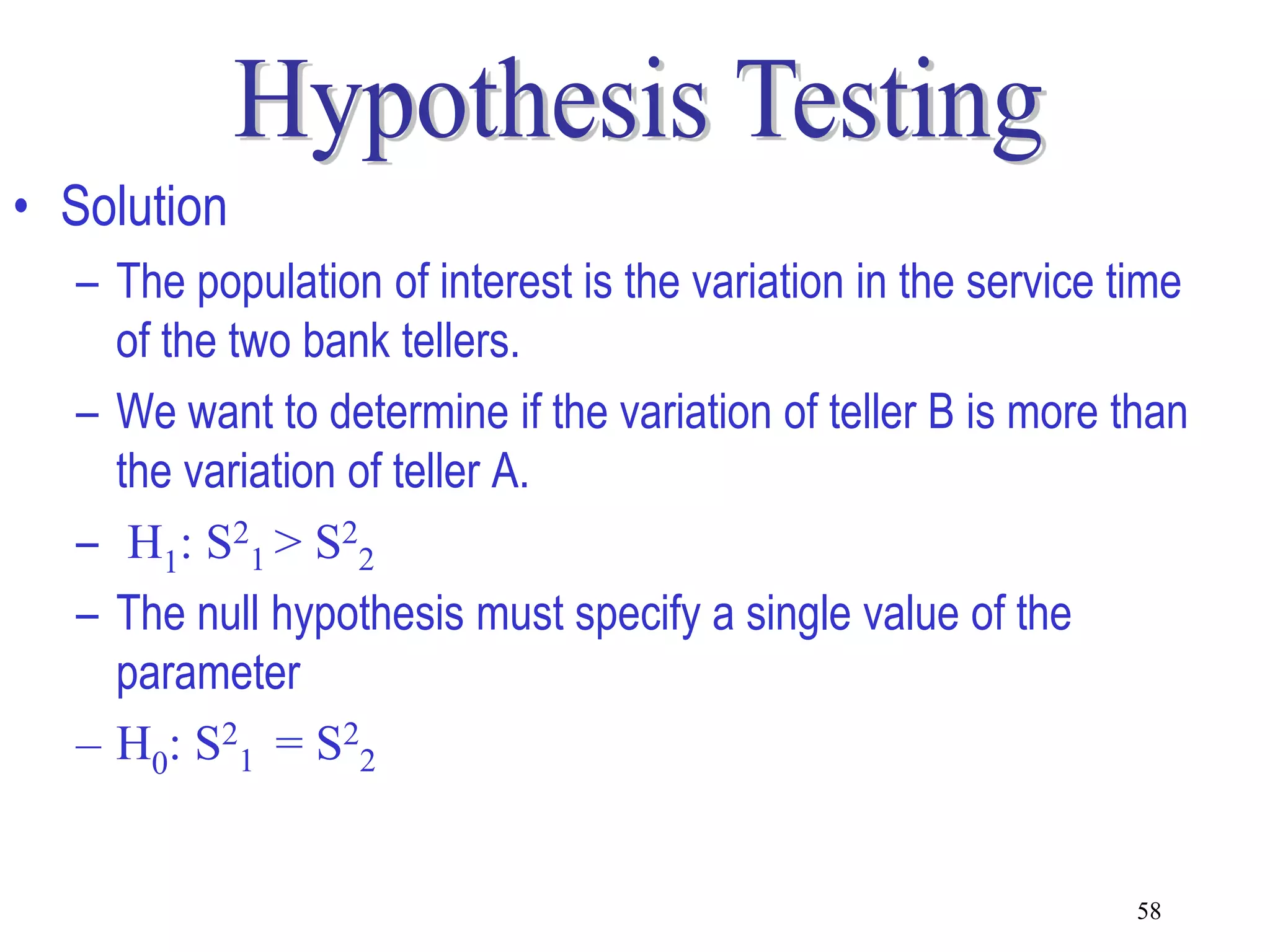 • Solution
  – The population of interest is the variation in the service time
    of the two bank tellers.
  – We want to determine if the variation of teller B is more than
    the variation of teller A.
  – H1: S21 > S22
  – The null hypothesis must specify a single value of the
    parameter
  – H0: S21 = S22


                                                               58
 