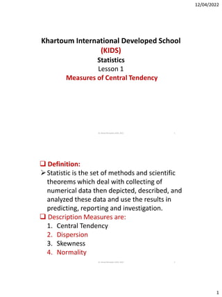 12/04/2022
1
Khartoum International Developed School
(KIDS)
Statistics
Lesson 1
Measures of Central Tendency
1
Dr. Kamal Ramadan;KIDS; 2022
Dr. Kamal Ramadan;KIDS; 2022 2
 Definition:
Statistic is the set of methods and scientific
theorems which deal with collecting of
numerical data then depicted, described, and
analyzed these data and use the results in
predicting, reporting and investigation.
 Description Measures are:
1. Central Tendency
2. Dispersion
3. Skewness
4. Normality
 