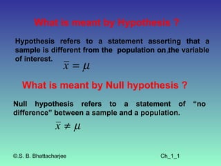 What is meant by Hypothesis ?
Hypothesis refers to a statement asserting that a
sample is different from the population on µthe variable
                                         x≠

of interest.
                   x=µ
   What is meant by Null hypothesis ?
Null hypothesis refers to a statement of           “no
difference” between a sample and a population.
                x≠µ

©.S. B. Bhattacharjee                    Ch_1_1
 