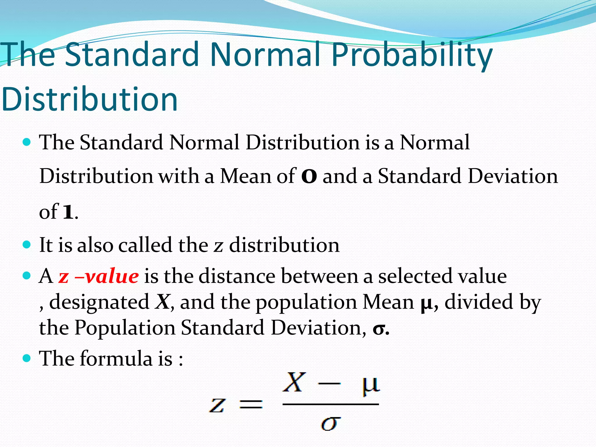 The Standard Normal Probability
Distribution
  The Standard Normal Distribution is a Normal
   Distribution with a Mean of 0 and a Standard Deviation
   of 1.
  It is also called the z distribution
  A z –value is the distance between a selected value
   , designated X, and the population Mean µ, divided by
   the Population Standard Deviation, σ.
  The formula is :
 