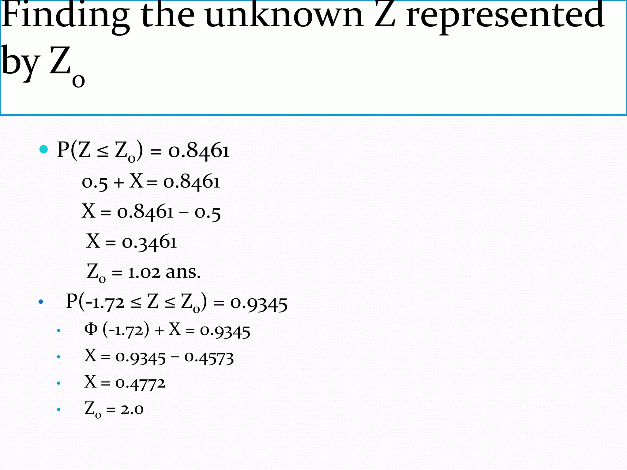Finding the unknown Z represented
by Zo

   P(Z ≤ Z0) = 0.8461
      0.5 + X = 0.8461
      X = 0.8461 – 0.5
       X = 0.3461
       Z0 = 1.02 ans.
  • P(-1.72 ≤ Z ≤ Z0) = 0.9345
    •   Φ (-1.72) + X = 0.9345
    •   X = 0.9345 – 0.4573
    •   X = 0.4772
    •   Z0 = 2.0
 